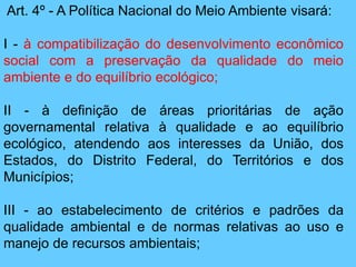 Art. 4º - A Política Nacional do Meio Ambiente visará:
I - à compatibilização do desenvolvimento econômico
social com a preservação da qualidade do meio
ambiente e do equilíbrio ecológico;
II - à definição de áreas prioritárias de ação
governamental relativa à qualidade e ao equilíbrio
ecológico, atendendo aos interesses da União, dos
Estados, do Distrito Federal, do Territórios e dos
Municípios;
III - ao estabelecimento de critérios e padrões da
qualidade ambiental e de normas relativas ao uso e
manejo de recursos ambientais;
 