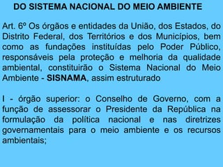 DO SISTEMA NACIONAL DO MEIO AMBIENTE
Art. 6º Os órgãos e entidades da União, dos Estados, do
Distrito Federal, dos Territórios e dos Municípios, bem
como as fundações instituídas pelo Poder Público,
responsáveis pela proteção e melhoria da qualidade
ambiental, constituirão o Sistema Nacional do Meio
Ambiente - SISNAMA, assim estruturado
I - órgão superior: o Conselho de Governo, com a
função de assessorar o Presidente da República na
formulação da política nacional e nas diretrizes
governamentais para o meio ambiente e os recursos
ambientais;
 