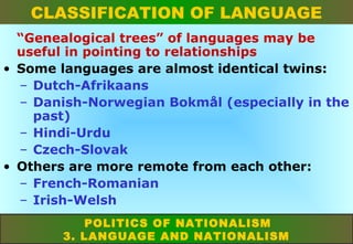 CLASSIFICATION OF LANGUAGE
“Genealogical trees” of languages may be
useful in pointing to relationships
• Some languages are almost identical twins:
– Dutch-Afrikaans
– Danish-Norwegian Bokmål (especially in the
past)
– Hindi-Urdu
– Czech-Slovak
• Others are more remote from each other:
– French-Romanian
– Irish-Welsh
POLITICS OF NATIONALISM
3. LANGUAGE AND NATIONALISM

 
