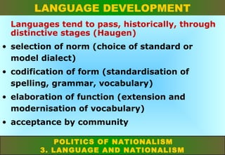 LANGUAGE DEVELOPMENT
Languages tend to pass, historically, through
distinctive stages (Haugen)
• selection of norm (choice of standard or
model dialect)
• codification of form (standardisation of
spelling, grammar, vocabulary)
• elaboration of function (extension and
modernisation of vocabulary)
• acceptance by community
POLITICS OF NATIONALISM
3. LANGUAGE AND NATIONALISM

 