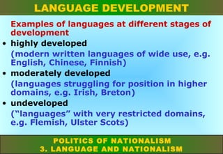 LANGUAGE DEVELOPMENT
Examples of languages at different stages of
development
• highly developed
(modern written languages of wide use, e.g.
English, Chinese, Finnish)
• moderately developed
(languages struggling for position in higher
domains, e.g. Irish, Breton)
• undeveloped
(“languages” with very restricted domains,
e.g. Flemish, Ulster Scots)
POLITICS OF NATIONALISM
3. LANGUAGE AND NATIONALISM

 