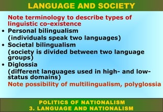 LANGUAGE AND SOCIETY
Note terminology to describe types of
linguistic co-existence
• Personal bilingualism
(individuals speak two languages)
• Societal bilingualism
(society is divided between two language
groups)
• Diglossia
(different languages used in high- and lowstatus domains)
Note possibility of multilingualism, polyglossia
POLITICS OF NATIONALISM
3. LANGUAGE AND NATIONALISM

 