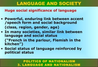 LANGUAGE AND SOCIETY
Huge social significance of language
• Powerful, enduring link between accent
/speech form and social background
(class, region, gender, age)
• In many societies, similar link between
language and social status
(“French in the parlour, Flemish in the
kitchen”)
• Social status of language reinforced by
political status
POLITICS OF NATIONALISM
3. LANGUAGE AND NATIONALISM

 