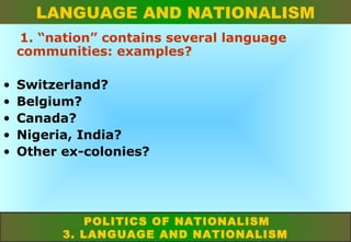LANGUAGE AND NATIONALISM
1. “nation” contains several language
communities: examples?
•
•
•
•
•

Switzerland?
Belgium?
Canada?
Nigeria, India?
Other ex-colonies?

POLITICS OF NATIONALISM
3. LANGUAGE AND NATIONALISM

 