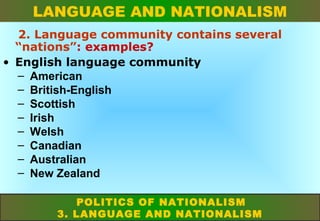 LANGUAGE AND NATIONALISM
2. Language community contains several
“nations”: examples?
• English language community
– American
– British-English
– Scottish
– Irish
– Welsh
– Canadian
– Australian
– New Zealand
POLITICS OF NATIONALISM
3. LANGUAGE AND NATIONALISM

 