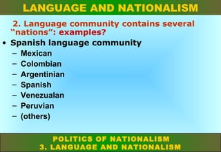 LANGUAGE AND NATIONALISM
2. Language community contains several
“nations”: examples?
• Spanish language community
– Mexican
– Colombian
– Argentinian
– Spanish
– Venezualan
– Peruvian
– (others)
POLITICS OF NATIONALISM
3. LANGUAGE AND NATIONALISM

 