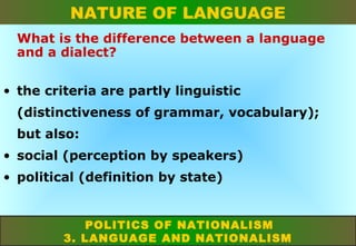 NATURE OF LANGUAGE
What is the difference between a language
and a dialect?
• the criteria are partly linguistic
(distinctiveness of grammar, vocabulary);
but also:
• social (perception by speakers)
• political (definition by state)

POLITICS OF NATIONALISM
3. LANGUAGE AND NATIONALISM

 