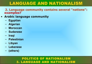 LANGUAGE AND NATIONALISM
2. Language community contains several “nations”:
examples?
• Arabic language community
– Egyptian
– Algerian
– Moroccan
– Sudanese
– Iraqi
– Palestinian
– Libyan
– Lebanese
– (others)
POLITICS OF NATIONALISM
3. LANGUAGE AND NATIONALISM

 