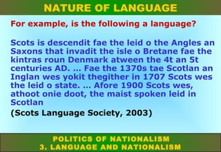 NATURE OF LANGUAGE
For example, is the following a language?
Scots is descendit fae the leid o the Angles an
Saxons that invadit the isle o Bretane fae the
kintras roun Denmark atween the 4t an 5t
centuries AD. … Fae the 1370s tae Scotlan an
Inglan wes yokit thegither in 1707 Scots wes
the leid o state. … Afore 1900 Scots wes,
athoot onie doot, the maist spoken leid in
Scotlan
(Scots Language Society, 2003)
POLITICS OF NATIONALISM
3. LANGUAGE AND NATIONALISM

 