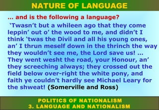 NATURE OF LANGUAGE
… and is the following a language?
‘Twasn’t but a whileen ago that they come
leppin’ out o’ the wood to me, and didn’t I
think ‘twas the Divil and all his young ones,
an’ I thrun meself down in the thrinch the way
they wouldn’t see me, the Lord save us! …
They went wesht the road, your Honour, an’
they screeching always; they crossed out the
field below over-right the white pony, and
faith ye couldn’t hardly see Michael Leary for
the shweat! (Somerville and Ross)
POLITICS OF NATIONALISM
3. LANGUAGE AND NATIONALISM

 