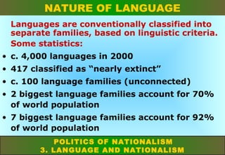 NATURE OF LANGUAGE
Languages are conventionally classified into
separate families, based on linguistic criteria.
Some statistics:
• c. 4,000 languages in 2000
• 417 classified as “nearly extinct”
• c. 100 language families (unconnected)
• 2 biggest language families account for 70%
of world population
• 7 biggest language families account for 92%
of world population
POLITICS OF NATIONALISM
3. LANGUAGE AND NATIONALISM

 