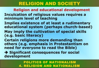 RELIGION AND SOCIETY
Religion and educational development
Inculcation of religious values requires a
minimum level of teaching
Implies existence of at least a rudimentary
educational system (perhaps church-based)
May imply the cultivation of special skills
(e.g. basic literacy)
Certain religions more demanding than
others (e.g. emphasis in Protestantism on
need for everyone to read the Bible)
 Significant consequences for social
development
POLITICS OF NATIONALISM
4. RELIGION AND NATIONALISM

 