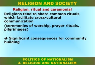 RELIGION AND SOCIETY
Religion, ritual and ceremonial
Religions tend to share common rituals
which facilitate cross-cultural
communication
(ceremonies of worship, prayer rituals,
pilgrimages)
 Significant consequences for community
building

POLITICS OF NATIONALISM
4. RELIGION AND NATIONALISM

 