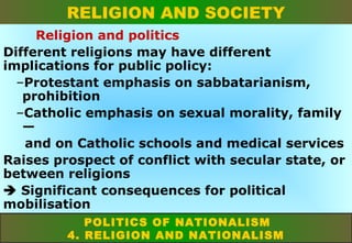 RELIGION AND SOCIETY
Religion and politics
Different religions may have different
implications for public policy:
–Protestant emphasis on sabbatarianism,
prohibition
–Catholic emphasis on sexual morality, family
—
and on Catholic schools and medical services
Raises prospect of conflict with secular state, or
between religions
 Significant consequences for political
mobilisation
POLITICS OF NATIONALISM
4. RELIGION AND NATIONALISM

 