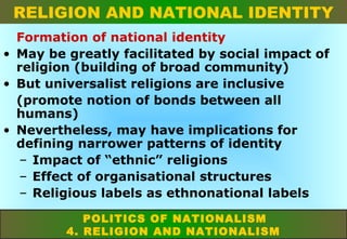 RELIGION AND NATIONAL IDENTITY
Formation of national identity
• May be greatly facilitated by social impact of
religion (building of broad community)
• But universalist religions are inclusive
(promote notion of bonds between all
humans)
• Nevertheless, may have implications for
defining narrower patterns of identity
– Impact of “ethnic” religions
– Effect of organisational structures
– Religious labels as ethnonational labels
POLITICS OF NATIONALISM
4. RELIGION AND NATIONALISM

 