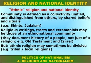 RELIGION AND NATIONAL IDENTITY
“Ethnic” religion and national identity
Community is defined as a collectivity unified,
and distinguished from others, by shared beliefs
and rituals
(e.g. Shinto, Judaism)
Religious writings, tracts and ceremonials may
be those of an ethnonational community
(they document history of a people, not just of a
religion; e.g. Old Testament and Israel)
But: ethnic religion may sometimes be divisive
(e.g. tribal / local religions)
POLITICS OF NATIONALISM
4. RELIGION AND NATIONALISM

 