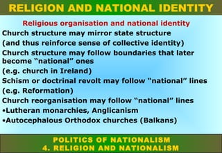RELIGION AND NATIONAL IDENTITY
Religious organisation and national identity
Church structure may mirror state structure
(and thus reinforce sense of collective identity)
Church structure may follow boundaries that later
become “national” ones
(e.g. church in Ireland)
Schism or doctrinal revolt may follow “national” lines
(e.g. Reformation)
Church reorganisation may follow “national” lines
•Lutheran monarchies, Anglicanism
•Autocephalous Orthodox churches (Balkans)
POLITICS OF NATIONALISM
4. RELIGION AND NATIONALISM

 