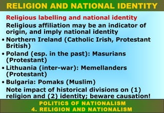 RELIGION AND NATIONAL IDENTITY
Religious labelling and national identity
Religious affiliation may be an indicator of
origin, and imply national identity
• Northern Ireland (Catholic Irish, Protestant
British)
• Poland (esp. in the past): Masurians
(Protestant)
• Lithuania (inter-war): Memellanders
(Protestant)
• Bulgaria: Pomaks (Muslim)
Note impact of historical divisions on (1)
religion and (2) identity; beware causation!
POLITICS OF NATIONALISM
4. RELIGION AND NATIONALISM

 