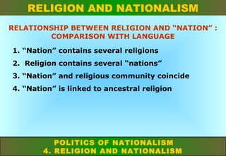 RELIGION AND NATIONALISM
RELATIONSHIP BETWEEN RELIGION AND “NATION” :
COMPARISON WITH LANGUAGE
1. “Nation” contains several religions
2. Religion contains several “nations”
3. “Nation” and religious community coincide
4. “Nation” is linked to ancestral religion

POLITICS OF NATIONALISM
4. RELIGION AND NATIONALISM

 