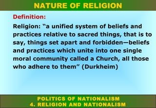 NATURE OF RELIGION
Definition:
Religion: “a unified system of beliefs and
practices relative to sacred things, that is to
say, things set apart and forbidden—beliefs
and practices which unite into one single
moral community called a Church, all those
who adhere to them” (Durkheim)

POLITICS OF NATIONALISM
4. RELIGION AND NATIONALISM

 