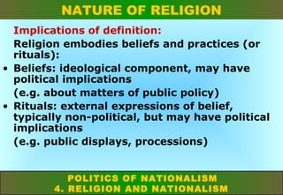 NATURE OF RELIGION
Implications of definition:
Religion embodies beliefs and practices (or
rituals):
• Beliefs: ideological component, may have
political implications
(e.g. about matters of public policy)
• Rituals: external expressions of belief,
typically non-political, but may have political
implications
(e.g. public displays, processions)
POLITICS OF NATIONALISM
4. RELIGION AND NATIONALISM

 