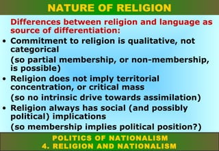 NATURE OF RELIGION
Differences between religion and language as
source of differentiation:
• Commitment to religion is qualitative, not
categorical
(so partial membership, or non-membership,
is possible)
• Religion does not imply territorial
concentration, or critical mass
(so no intrinsic drive towards assimilation)
• Religion always has social (and possibly
political) implications
(so membership implies political position?)
POLITICS OF NATIONALISM
4. RELIGION AND NATIONALISM

 
