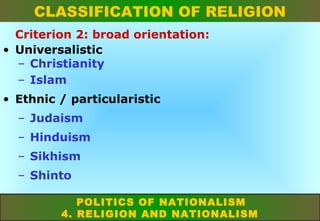 CLASSIFICATION OF RELIGION
Criterion 2: broad orientation:
• Universalistic
– Christianity
– Islam
• Ethnic / particularistic
– Judaism
– Hinduism
– Sikhism
– Shinto
POLITICS OF NATIONALISM
4. RELIGION AND NATIONALISM

 