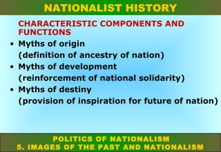 NATIONALIST HISTORY
CHARACTERISTIC COMPONENTS AND
FUNCTIONS
• Myths of origin
(definition of ancestry of nation)
• Myths of development
(reinforcement of national solidarity)
• Myths of destiny
(provision of inspiration for future of nation)

POLITICS OF NATIONALISM
5. IMAGES OF THE PAST AND NATIONALISM

 
