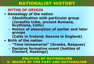 NATIONALIST HISTORY
MYTHS OF ORIGIN
• Genealogy of the nation
– Identification with particular group
(Israelite tribe, ancient Romans,
Scythians, Celts)
– Notion of absorption of earlier and later
groups
(Celts in Ireland; Saxons in England)
• Birth of the nation
– “Time immemorial” (Greeks, Basques)
– Decisive formative event (battles of
Clontarf, Hastings)
POLITICS OF NATIONALISM
5. IMAGES OF THE PAST AND NATIONALISM

 