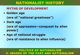 NATIONALIST HISTORY
MYTHS OF DEVELOPMENT
• Golden age
(era of “national greatness”)
• Dark age
(era of oppression—conquest by alien
power)
• Age of national struggle
(era of resistance to alien influence)

POLITICS OF NATIONALISM
5. IMAGES OF THE PAST AND NATIONALISM

 