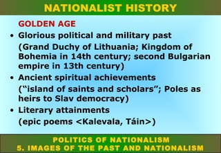 NATIONALIST HISTORY
GOLDEN AGE
• Glorious political and military past
(Grand Duchy of Lithuania; Kingdom of
Bohemia in 14th century; second Bulgarian
empire in 13th century)
• Ancient spiritual achievements
(“island of saints and scholars”; Poles as
heirs to Slav democracy)
• Literary attainments
(epic poems <Kalevala, Táin>)
POLITICS OF NATIONALISM
5. IMAGES OF THE PAST AND NATIONALISM

 