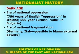 NATIONALIST HISTORY
DARK AGE
• Era of national oppression
(750 years of English “oppression” in
Ireland; 500-year Turkish “yoke” in
Bulgaria)
• Era of national fragmentation
(Germany, Italy—possible to blame external
powers)

POLITICS OF NATIONALISM
5. IMAGES OF THE PAST AND NATIONALISM

 