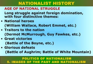 NATIONALIST HISTORY

•
•
•
•

AGE OF NATIONAL STRUGGLE
Long struggle against foreign domination,
with four distinctive themes:
National heroes
(William Wallace, Robert Emmet, etc.)
Traitors to the nation
(Dermot McMurrough, Guy Fawkes, etc.)
Great victories
(Battle of the Boyne, etc.)
Glorious defeats
(Battle of Aughrim; Battle of White Mountain)
POLITICS OF NATIONALISM
5. IMAGES OF THE PAST AND NATIONALISM

 