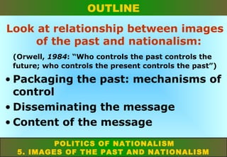 OUTLINE
Look at relationship between images
of the past and nationalism:
(Orwell, 1984: “Who controls the past controls the
future; who controls the present controls the past”)

• Packaging the past: mechanisms of
control
• Disseminating the message
• Content of the message
POLITICS OF NATIONALISM
5. IMAGES OF THE PAST AND NATIONALISM

 