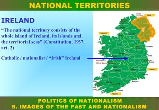NATIONAL TERRITORIES
IRELAND
“The national territory consists of the
whole island of Ireland, its islands and
the territorial seas” (Constitution, 1937,
art. 2)
Catholic / nationalist / “Irish” Ireland

POLITICS OF NATIONALISM
5. IMAGES OF THE PAST AND NATIONALISM

 
