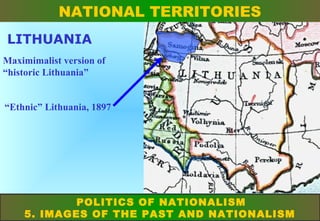 NATIONAL TERRITORIES
LITHUANIA
Maximimalist version of
“historic Lithuania”
“Ethnic” Lithuania, 1897

POLITICS OF NATIONALISM
5. IMAGES OF THE PAST AND NATIONALISM

 
