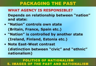 PACKAGING THE PAST
WHAT AGENCY IS RESPONSIBLE?
Depends on relationship between “nation”
and state:
• “Nation” controls own state
(Britain, France, Spain etc.)
• “Nation” is controlled by another state
(Ireland, Finland, Estonia etc.)
• Note East-West contrast
(distinction between “civic” and “ethnic”
nationalism)
POLITICS OF NATIONALISM
5. IMAGES OF THE PAST AND NATIONALISM

 