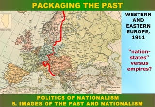 PACKAGING THE PAST
WESTERN
AND
EASTERN
EUROPE,
1911
“nationstates”
versus
empires?

POLITICS OF NATIONALISM
5. IMAGES OF THE PAST AND NATIONALISM

 