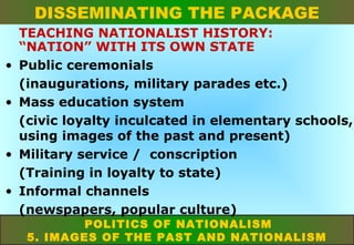 DISSEMINATING THE PACKAGE
•
•

•
•

TEACHING NATIONALIST HISTORY:
“NATION” WITH ITS OWN STATE
Public ceremonials
(inaugurations, military parades etc.)
Mass education system
(civic loyalty inculcated in elementary schools,
using images of the past and present)
Military service / conscription
(Training in loyalty to state)
Informal channels
(newspapers, popular culture)
POLITICS OF NATIONALISM
5. IMAGES OF THE PAST AND NATIONALISM

 