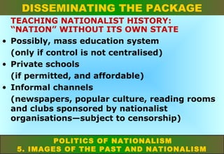 DISSEMINATING THE PACKAGE
TEACHING NATIONALIST HISTORY:
“NATION” WITHOUT ITS OWN STATE
• Possibly, mass education system
(only if control is not centralised)
• Private schools
(if permitted, and affordable)
• Informal channels
(newspapers, popular culture, reading rooms
and clubs sponsored by nationalist
organisations—subject to censorship)
POLITICS OF NATIONALISM
5. IMAGES OF THE PAST AND NATIONALISM

 
