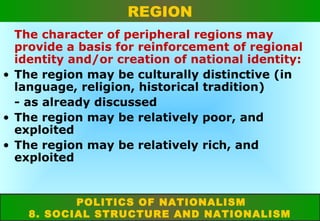 REGION
The character of peripheral regions may
provide a basis for reinforcement of regional
identity and/or creation of national identity:
• The region may be culturally distinctive (in
language, religion, historical tradition)
- as already discussed
• The region may be relatively poor, and
exploited
• The region may be relatively rich, and
exploited

POLITICS OF NATIONALISM
8. SOCIAL STRUCTURE AND NATIONALISM

 