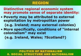 REGION
Distinctive regional economic system
may promote sense of separate identity:
• Poverty may be attributed to external
exploitation by metropolitan power
(e.g. Ireland; many external colonies)
• More specifically, conditions of “internal
colonialism” may exist
(e.g. Ireland, Wales; ?Scotland?)

POLITICS OF NATIONALISM
8. SOCIAL STRUCTURE AND NATIONALISM

 