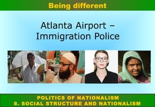 Being different

Atlanta Airport –
Immigration Police

POLITICS OF NATIONALISM
8. SOCIAL STRUCTURE AND NATIONALISM

 