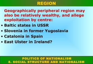 REGION

•
•
•
•

Geographically peripheral region may
also be relatively wealthy, and allege
exploitation by centre:
Baltic states in USSR
Slovenia in former Yugoslavia
Catalonia in Spain
East Ulster in Ireland?

POLITICS OF NATIONALISM
8. SOCIAL STRUCTURE AND NATIONALISM

 