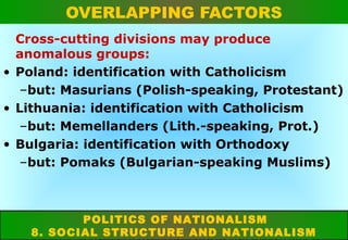 OVERLAPPING FACTORS
Cross-cutting divisions may produce
anomalous groups:
• Poland: identification with Catholicism
–but: Masurians (Polish-speaking, Protestant)
• Lithuania: identification with Catholicism
–but: Memellanders (Lith.-speaking, Prot.)
• Bulgaria: identification with Orthodoxy
–but: Pomaks (Bulgarian-speaking Muslims)

POLITICS OF NATIONALISM
8. SOCIAL STRUCTURE AND NATIONALISM

 