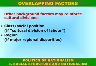 OVERLAPPING FACTORS
Other background factors may reinforce
cultural divisions:
• Class/social position
(if “cultural division of labour”)
• Region
(if major regional disparities)

POLITICS OF NATIONALISM
8. SOCIAL STRUCTURE AND NATIONALISM

 