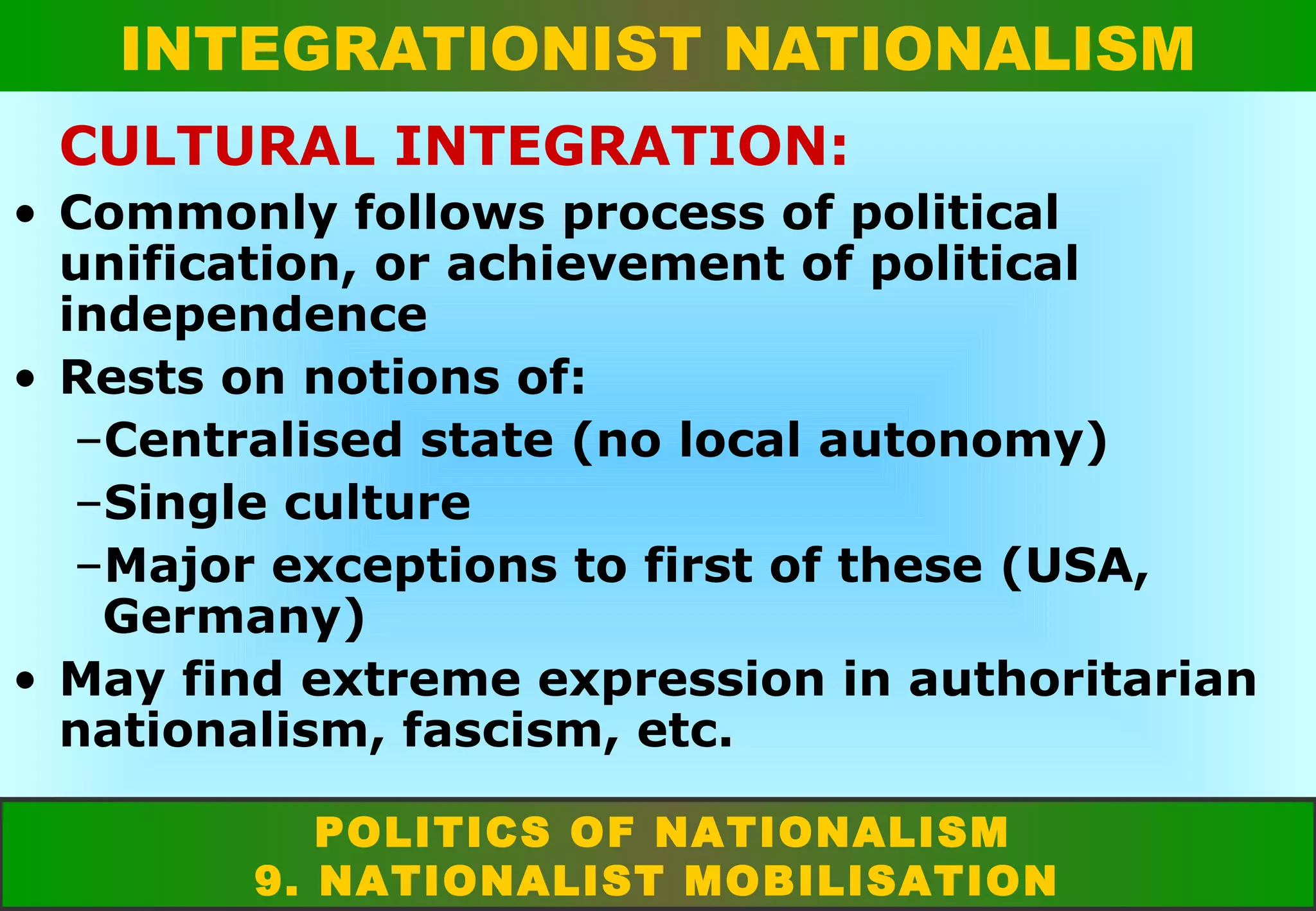INTEGRATIONIST NATIONALISM
CULTURAL INTEGRATION:
• Commonly follows process of political
unification, or achievement of political
independence
• Rests on notions of:
–Centralised state (no local autonomy)
–Single culture
–Major exceptions to first of these (USA,
Germany)
• May find extreme expression in authoritarian
nationalism, fascism, etc.
POLITICS OF NATIONALISM
9. NATIONALIST MOBILISATION

 