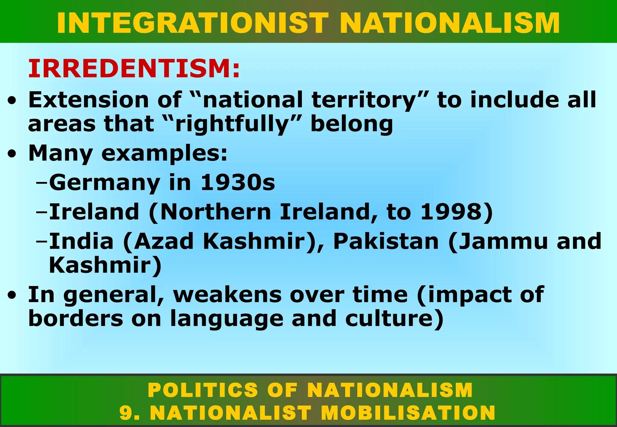 INTEGRATIONIST NATIONALISM
IRREDENTISM:
• Extension of “national territory” to include all
areas that “rightfully” belong
• Many examples:
–Germany in 1930s
–Ireland (Northern Ireland, to 1998)
–India (Azad Kashmir), Pakistan (Jammu and
Kashmir)
• In general, weakens over time (impact of
borders on language and culture)
POLITICS OF NATIONALISM
9. NATIONALIST MOBILISATION

 