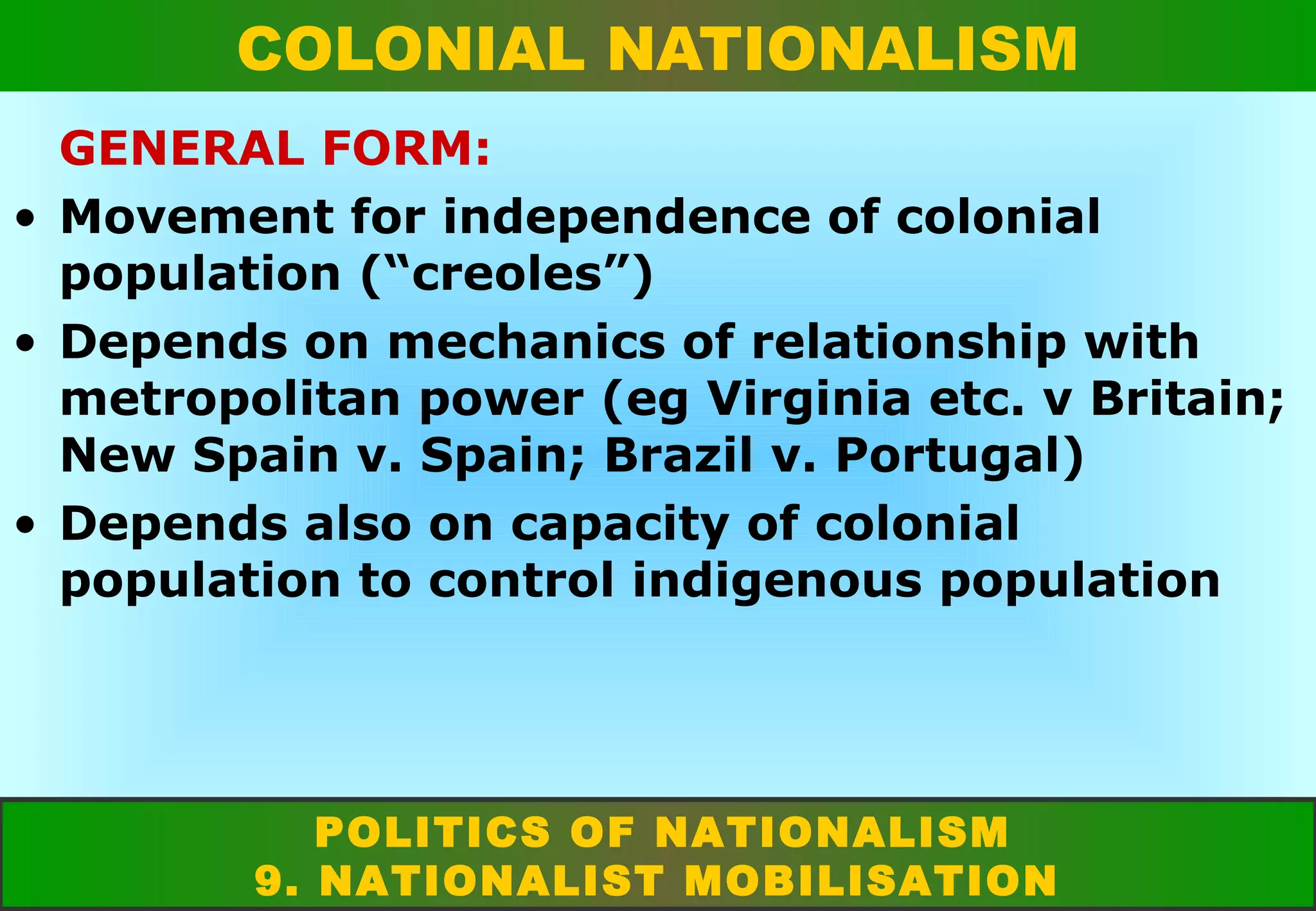 COLONIAL NATIONALISM
GENERAL FORM:
• Movement for independence of colonial
population (“creoles”)
• Depends on mechanics of relationship with
metropolitan power (eg Virginia etc. v Britain;
New Spain v. Spain; Brazil v. Portugal)
• Depends also on capacity of colonial
population to control indigenous population

POLITICS OF NATIONALISM
9. NATIONALIST MOBILISATION

 