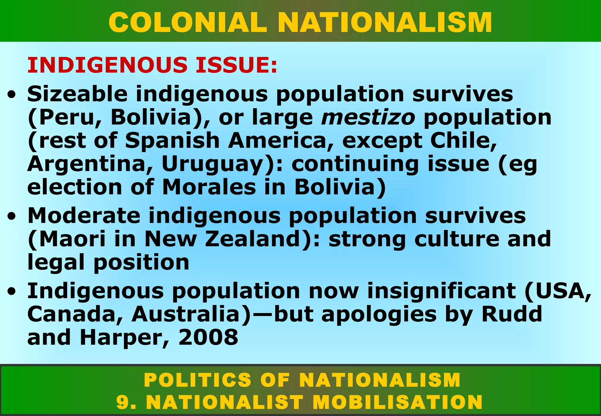 COLONIAL NATIONALISM
INDIGENOUS ISSUE:
• Sizeable indigenous population survives
(Peru, Bolivia), or large mestizo population
(rest of Spanish America, except Chile,
Argentina, Uruguay): continuing issue (eg
election of Morales in Bolivia)
• Moderate indigenous population survives
(Maori in New Zealand): strong culture and
legal position
• Indigenous population now insignificant (USA,
Canada, Australia)—but apologies by Rudd
and Harper, 2008
POLITICS OF NATIONALISM
9. NATIONALIST MOBILISATION

 